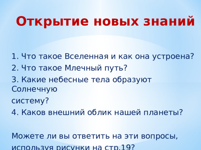 Открытие новых знаний   1. Что такое Вселенная и как она устроена? 2. Что такое Млечный путь? 3. Какие небесные тела образуют Солнечную систему? 4. Каков внешний облик нашей планеты? Можете ли вы ответить на эти вопросы, используя рисунки на стр.19? 