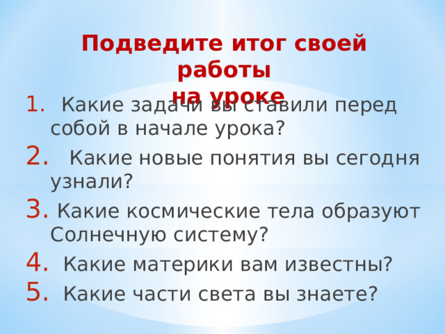 Подведите итог своей работы  на уроке    Какие задачи вы ставили перед собой в начале урока?  Какие новые понятия вы сегодня узнали?  Какие космические тела образуют Солнечную систему?  Какие материки вам известны?  Какие части света вы знаете? 