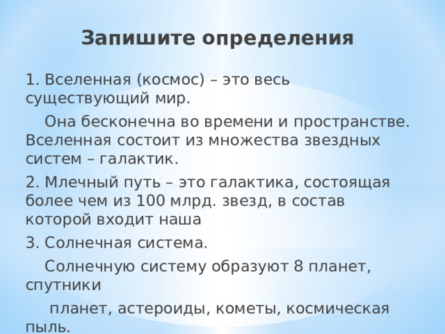 Запишите определения 1. Вселенная (космос) – это весь существующий мир.  Она бесконечна во времени и пространстве. Вселенная состоит из множества звездных систем – галактик. 2. Млечный путь – это галактика, состоящая более чем из 100 млрд. звезд, в состав которой входит наша 3. Солнечная система.  Солнечную систему образуют 8 планет, спутники  планет, астероиды, кометы, космическая пыль. 