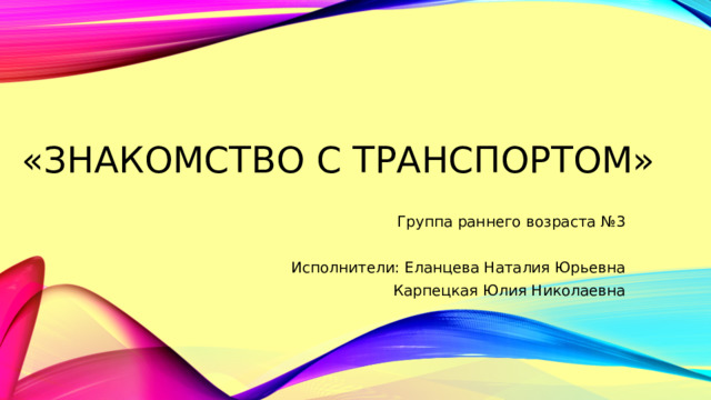 «Знакомство с транспортом» Группа раннего возраста №3 Исполнители: Еланцева Наталия Юрьевна Карпецкая Юлия Николаевна 