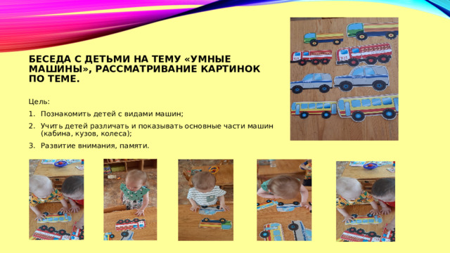Беседа с детьми на тему «умные машины», рассматривание картинок по теме. Цель: Познакомить детей с видами машин; Учить детей различать и показывать основные части машин (кабина, кузов, колеса); Развитие внимания, памяти. 