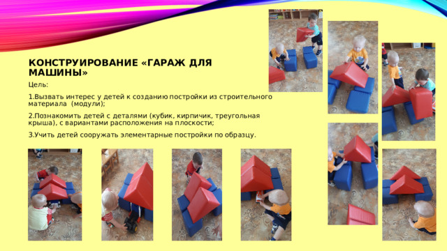 Конструирование «гараж для машины» Цель: Вызвать интерес у детей к созданию постройки из строительного материала (модули); Познакомить детей с деталями (кубик, кирпичик, треугольная крыша), с вариантами расположения на плоскости; Учить детей сооружать элементарные постройки по образцу. 