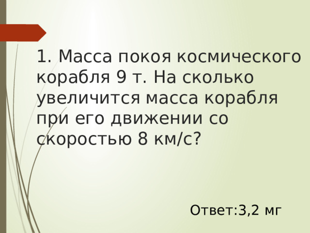 1. Масса покоя космического корабля 9 т. На сколько увеличится масса корабля при его движении со скоростью 8 км/с? Ответ:3,2 мг 