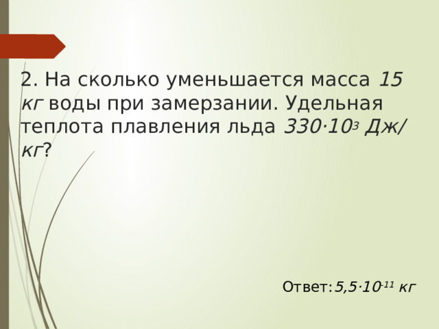 2. На сколько уменьшается масса  15 кг  воды при замерзании. Удельная теплота плавления льда  330·10 3  Дж/кг ? Ответ: 5,5·10 -11  кг  