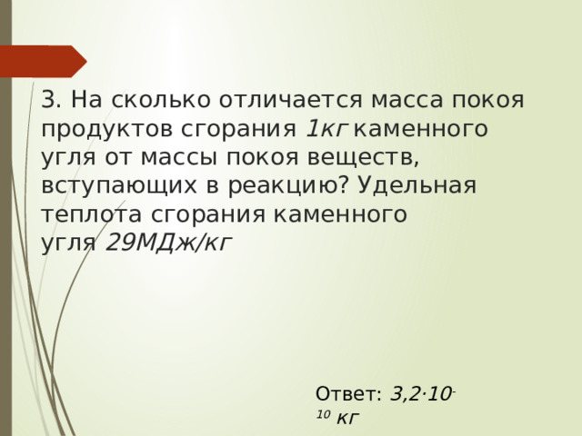 3. На сколько отличается масса покоя продуктов сгорания  1кг  каменного угля от массы покоя веществ, вступающих в реакцию? Удельная теплота сгорания каменного угля  29МДж/кг Ответ: 3,2·10 -10  кг 