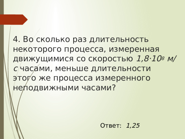 4. Во сколько раз длительность некоторого процесса, измеренная движущимися со скоростью  1,8·10 8  м/с  часами, меньше длительности этого же процесса измеренного неподвижными часами? Ответ: 1,25 