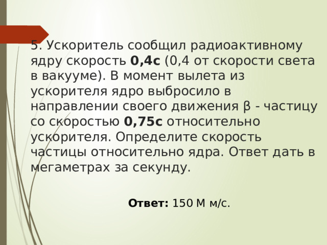 5. Ускоритель сообщил радиоактивному ядру скорость  0,4с  (0,4 от скорости света в вакууме). В момент вылета из ускорителя ядро выбросило в направлении своего движения β - частицу со скоростью  0,75с  относительно ускорителя. Определите скорость частицы относительно ядра. Ответ дать в мегаметрах за секунду.  Ответ:   150 М м/с .  