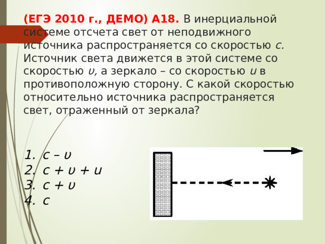(ЕГЭ 2010 г., ДЕМО) А18. В инерциальной системе отсчета свет от неподвижного источника распространяется со скоростью c. Источник света движется в этой системе со скоростью υ, а зеркало – со скоростью u в противоположную сторону. С какой скоростью относительно источника распространяется свет, отраженный от зеркала? c – υ c + υ + u c + υ c 