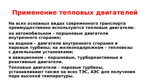 Применение тепловых двигателей На всех основных видах современного транспорта преимущественно используются тепловые двигатели: на автомобильном – поршневые двигатели внутреннего сгорания; на водном – двигатели внутреннего сгорания и паровые турбины; на железнодорожном – тепловозы с дизельными установками; в авиационном – поршневые, турбореактивные и реактивные двигатели. Тепловые двигатели – паровые турбины, устанавливают также на всех ТЭС, АЭС для получения пара высокой температуры. 