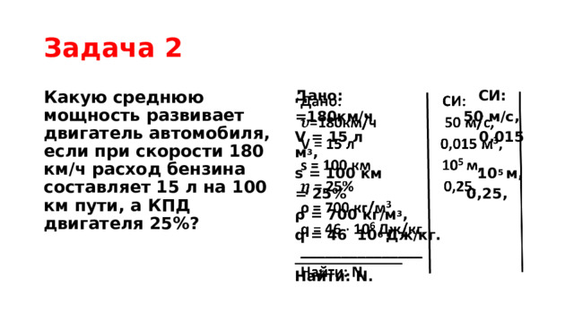 Задача 2 Какую среднюю мощность развивает двигатель автомобиля, если при скорости 180 км/ч расход бензина составляет 15 л на 100 км пути, а КПД двигателя 25%? Дано: СИ:   =180км/ч 50 м/с, V = 15 л 0,015 м 3 , s = 100 км 10 5  м, = 25% 0,25, ρ = 700 кг/м 3 , q = 46 10 6  Дж/кг. _______________ Найти: N. 