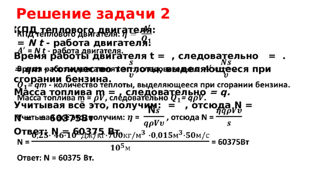 Решение задачи 2 КПД теплового двигателя:    = N t - работа двигателя. Время работы двигателя t = , следовательно = . = qm - количество теплоты, выделяющееся при сгорании бензина. Масса топлива m = , следовательно = q. Учитывая всё это, получим: = , отсюда N = N = = 60375Вт Ответ: N = 60375 Вт. 
