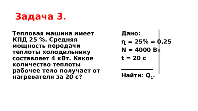 Задача 3. Тепловая машина имеет КПД 25 %. Средняя мощность передачи теплоты холодильнику составляет 4 кВт. Какое количество теплоты рабочее тело получает от нагревателя за 20 с? Дано: ɳ = 25% = 0,25 N = 4000 Вт t = 20 с ___________ Найти: Q 1 . 