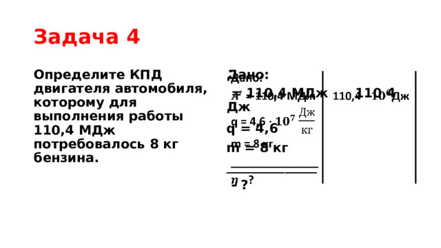 Задача 4 Определите КПД двигателя автомобиля, которому для выполнения работы 110,4 МДж потребовалось 8 кг бензина. Дано:    = 110,4 МДж 110,4 Дж q = 4,6  m = 8 кг ______________  - ? 