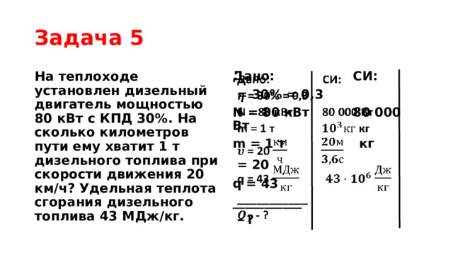 Задача 5 На теплоходе установлен дизельный двигатель мощностью 80 кВт с КПД 30%. На сколько километров пути ему хватит 1 т дизельного топлива при скорости движения 20 км/ч? Удельная теплота сгорания дизельного топлива 43 МДж/кг. Дано: СИ:    = 30% = 0,3 N = 80 кВт 80 000 Вт m = 1 т кг  = 20  q = 43 ___________  - ? 