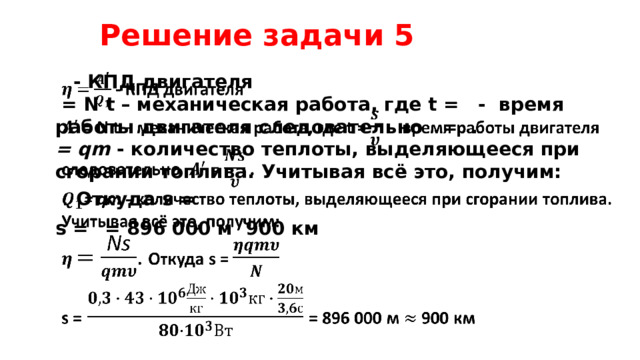 Решение задачи 5   - КПД двигателя    = N t – механическая работа, где t = - время работы двигателя следовательно = . = qm - количество теплоты, выделяющееся при сгорании топлива. Учитывая всё это, получим:  . Откуда s = s =  = 896 000 м 900 км   