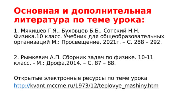 Основная и дополнительная литература по теме урока: 1. Мякишев Г.Я., Буховцев Б.Б., Сотский Н.Н. Физика.10 класс. Учебник для общеобразовательных организаций М.: Просвещение, 2021г. – С. 288 – 292. 2. Рымкевич А.П. Сборник задач по физике. 10-11 класс. - М.: Дрофа,2014. – С. 87 – 88. Открытые электронные ресурсы по теме урока http:// kvant.mccme.ru/1973/12/teplovye_mashiny.htm  