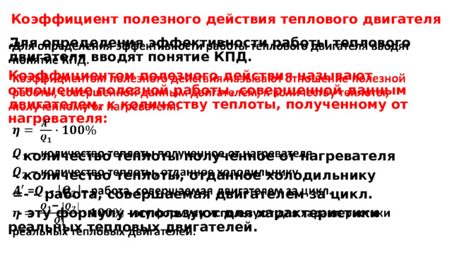 Коэффициент полезного действия теплового двигателя Для определения эффективности работы теплового двигателя вводят понятие КПД.   Коэффициентом полезного действия называют отношение полезной работы, совершенной данным двигателем, к количеству теплоты, полученному от нагревателя:  – количество теплоты полученное от нагревателя – количество теплоты, отданное холодильнику  =- – работа, совершаемая двигателем за цикл.  - эту формулу используют для характеристики реальных тепловых двигателей. 