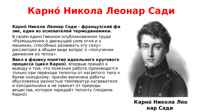 Карно́ Ни­ко­ла Ле­о­нар Са­ди Карно́ Ни­ко­ла Ле­о­нар Са­ди - французский фи­зик, один из ос­но­ва­те­лей тер­мо­ди­на­ми­ки. В своём единственном опубликованном труде «Размышления о движущей силе огня и о машинах, способных развивать эту силу» рассмотрел в общем виде вопрос о «получении движения из тепла». Ввел в физику понятие идеального кругового процесса (цикл Карно) , впервые пришёл к выводу о том, что полезная работа производится только при переходе теплоты от нагретого тела к более холодному, причём величина работы обусловлена разностью температур нагревателя и холодильника и не зависит от природы вещества, которое передаёт теплоту (теорема Карно).  Карно́ Ни­ко­ла Ле­о­нар Са­ди (1796 – 1832гг.) 