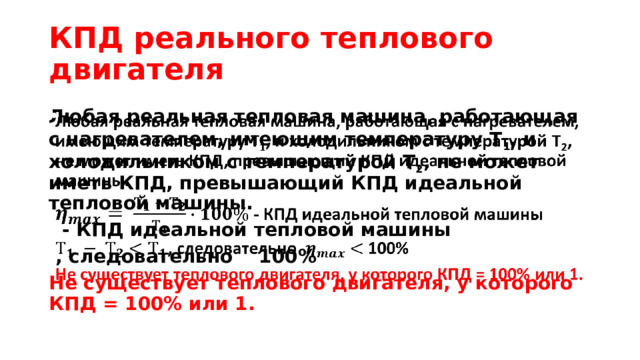 КПД реального теплового двигателя Любая реальная тепловая машина, работающая с нагревателем, имеющим температуру Т 1 , и холодильником с температурой Т 2 , не может иметь КПД, превышающий КПД идеальной тепловой машины.     - КПД идеальной тепловой машины  , следовательно 100% Не существует теплового двигателя, у которого КПД = 100% или 1. 