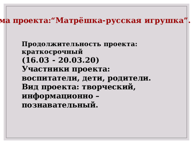 Тема проекта: “Матрёшка-русская игрушка”.  Продолжительность проекта: краткосрочный (16.03 - 20.03.20)  Участники проекта: воспитатели, дети, родители. Вид проекта: творческий, информационно – познавательный. 