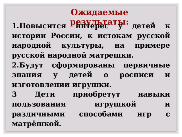 Ожидаемые результаты: 1.Повысится интерес у детей к истории России, к истокам русской народной культуры, на примере русской народной матрешки. 2.Будут сформированы первичные знания у детей о росписи и изготовлении игрушки. 3 Дети приобретут навыки пользования игрушкой и различными способами игр с матрёшкой. 