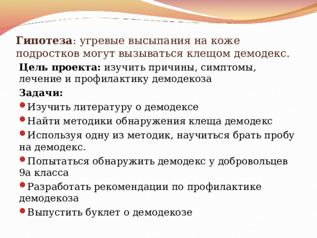 Гипотеза : угревые высыпания на коже подростков могут вызываться клещом демодекс. Цель проекта: изучить причины, симптомы, лечение и профилактику демодекоза Задачи: Изучить литературу о демодексе Найти методики обнаружения клеща демодекс Используя одну из методик, научиться брать пробу на демодекс. Попытаться обнаружить демодекс у добровольцев 9а класса Разработать рекомендации по профилактике демодекоза Выпустить буклет о демодекозе  