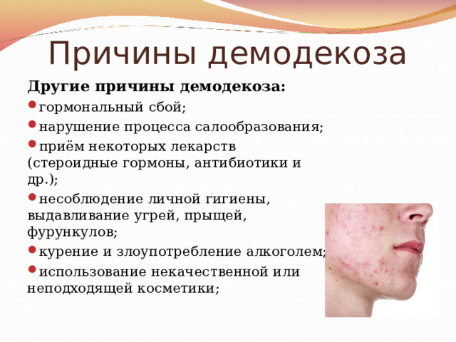 Причины демодекоза Другие причины демодекоза: гормональный сбой; нарушение процесса салообразования; приём некоторых лекарств (стероидные гормоны, антибиотики и др.); несоблюдение личной гигиены, выдавливание угрей, прыщей, фурункулов; курение и злоупотребление алкоголем; использование некачественной или неподходящей косметики; 