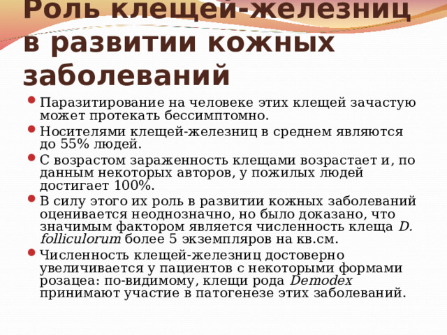 Роль клещей-железниц в развитии кожных заболеваний Паразитирование на человеке этих клещей зачастую может протекать бессимптомно. Носителями клещей-железниц в среднем являются до 55% людей. С возрастом зараженность клещами возрастает и, по данным некоторых авторов, у пожилых людей достигает 100%. В силу этого их роль в развитии кожных заболеваний оценивается неоднозначно, но было доказано, что значимым фактором является численность клеща D. folliculorum более 5 экземпляров на кв.см. Численность клещей-железниц достоверно увеличивается у пациентов с некоторыми формами розацеа: по-видимому, клещи рода Demodex принимают участие в патогенезе этих заболеваний.  