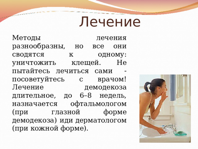  Лечение Методы лечения разнообразны, но все они сводятся к одному: уничтожить клещей. Не пытайтесь лечиться сами - посоветуйтесь с врачом! Лечение демодекоза длительное, до 6–8 недель, назначается офтальмологом (при глазной форме демодекоза) иди дерматологом (при кожной форме). 