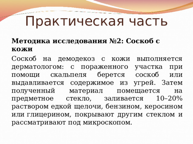 Практическая часть Методика исследования №2:  Соскоб с кожи Соскоб на демодекоз с кожи выполняется дерматологом: с пораженного участка при помощи скальпеля берется соскоб или выдавливается содержимое из угрей. Затем полученный материал помещается на предметное стекло, заливается 10–20% раствором едкой щелочи, бензином, керосином или глицерином, покрывают другим стеклом и рассматривают под микроскопом. 