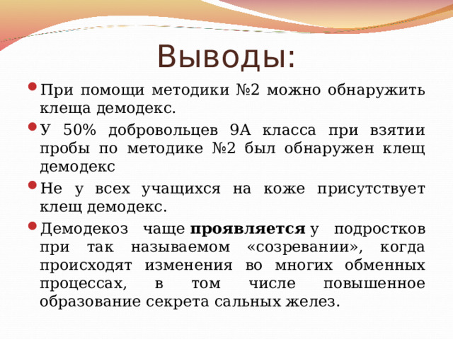 Выводы: При помощи методики №2 можно обнаружить клеща демодекс. У 50% добровольцев 9А класса при взятии пробы по методике №2 был обнаружен клещ демодекс Не у всех учащихся на коже присутствует клещ демодекс. Демодекоз чаще  проявляется  у подростков при так называемом «созревании», когда происходят изменения во многих обменных процессах, в том числе повышенное образование секрета сальных желез. 