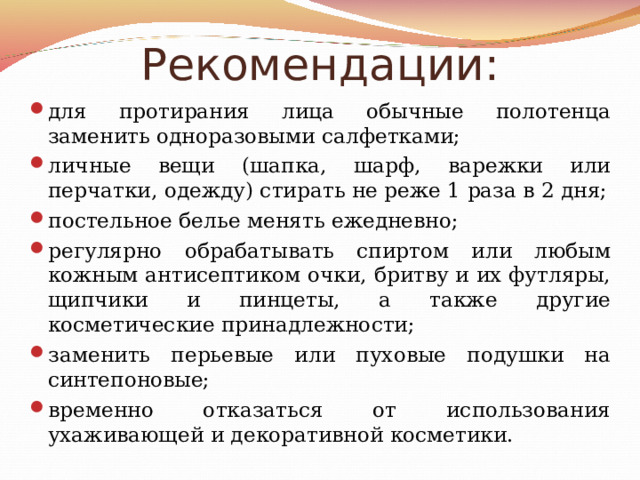 Рекомендации: для протирания лица обычные полотенца заменить одноразовыми салфетками; личные вещи (шапка, шарф, варежки или перчатки, одежду) стирать не реже 1 раза в 2 дня; постельное белье менять ежедневно; регулярно обрабатывать спиртом или любым кожным антисептиком очки, бритву и их футляры, щипчики и пинцеты, а также другие косметические принадлежности; заменить перьевые или пуховые подушки на синтепоновые; временно отказаться от использования ухаживающей и декоративной косметики. 