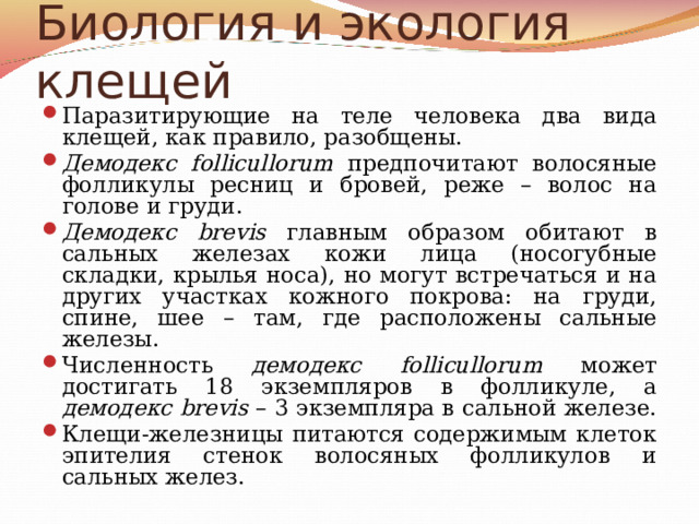 Биология и экология клещей Паразитирующие на теле человека два вида клещей, как правило, разобщены. Демодекс follicullorum предпочитают волосяные фолликулы ресниц и бровей, реже – волос на голове и груди. Демодекс brevis главным образом обитают в сальных железах кожи лица (носогубные складки, крылья носа), но могут встречаться и на других участках кожного покрова: на груди, спине, шее – там, где расположены сальные железы. Численность демодекс follicullorum может достигать 18 экземпляров в фолликуле, а демодекс brevis – 3 экземпляра в сальной железе. Клещи-железницы питаются содержимым клеток эпителия стенок волосяных фолликулов и сальных желез.  