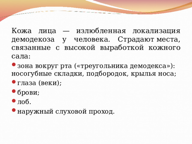 Кожа лица — излюбленная локализация демодекоза у человека. Страдают места, связанные с высокой выработкой кожного сала: зона вокруг рта («треугольника демодекса»): носогубные складки, подбородок, крылья носа; глаза (веки); брови; лоб. наружный слуховой проход.                        