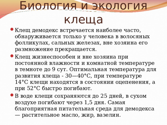 Биология и экология клеща Клещ демодекс встречается наиболее часто, обнаруживается только у человека в волосяных фолликулах, сальных железах, вне хозяина его размножение прекращается. Клещ жизнеспособен и вне хозяина при постоянной влажности и комнатной температуре в темноте до 9 сут. Оптимальная температура для развития клеща - 30—40°С, при температуре 14°С клещи находятся в состоянии оцепенения, а при 52°С быстро погибают. В воде клещи сохраняются до 25 дней, в сухом воздухе погибают через 1,5 дня. Самая благоприятная питательная среда для демодекса — растительное масло, жир, вазелин.  