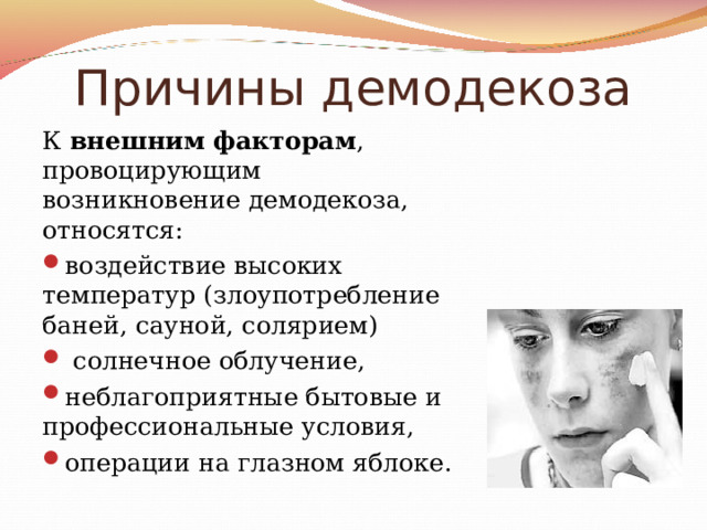 Причины демодекоза К внешним  факторам , провоцирующим возникновение демодекоза, относятся: воздействие высоких температур (злоупотребление баней, сауной, солярием)  солнечное облучение, неблагоприятные бытовые и профессиональные условия, операции на глазном яблоке. 