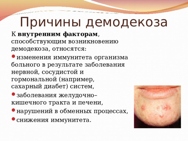 Причины демодекоза К внутренним факторам , способствующим возникновению демодекоза, относятся: изменения иммунитета организма больного в результате заболевания нервной, сосудистой и гормональной (например, сахарный диабет) систем, заболевания желудочно–кишечного тракта и печени, нарушений в обменных процессах, снижения иммунитета. 