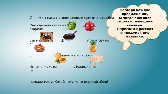 Повтори каждое предложение, заменяя картинки соответствующими словами. Перескажи рассказ и придумай ему название. Однажды папа с сыном решили приготовить обед. Они сделали салат из . В сварили суп из .В приготовили солянку с . В стаканы налили сок из . Испекли кекс из . Накрыли на и позвали маму. Какой получился вкусный обед! 