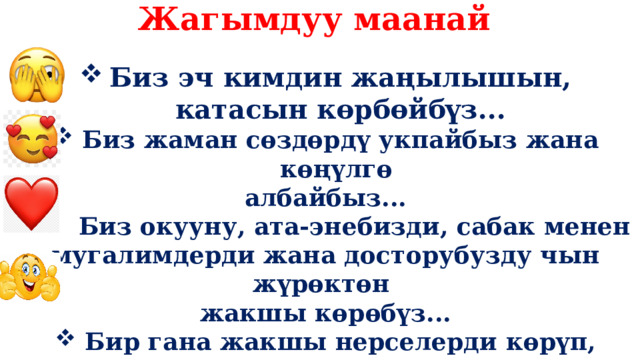 Жагымдуу маанай Биз эч кимдин жаңылышын, катасын көрбөйбүз... Биз жаман сөздөрдү укпайбыз жана көңүлгө албайбыз...  Биз окууну, ата-энебизди, сабак менен мугалимдерди жана досторубузду чын жүрөктөн жакшы көрөбүз... Бир гана жакшы нерселерди көрүп, мыкты окуучу болобуз...!    