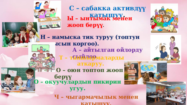 А – айтылган ойлорду сыйлоо . Т – тапшырмаларды аткаруу.  О – оюн топтоп жооп берүү С – сабакка активдүү катышуу . Ы – ынтымак менен жооп берүү . Н – намыска тик туруу (топтун намысын коргоо). О – окуучулардын пикирин угуу . Ч – чыгармачылык менен катышуу. 