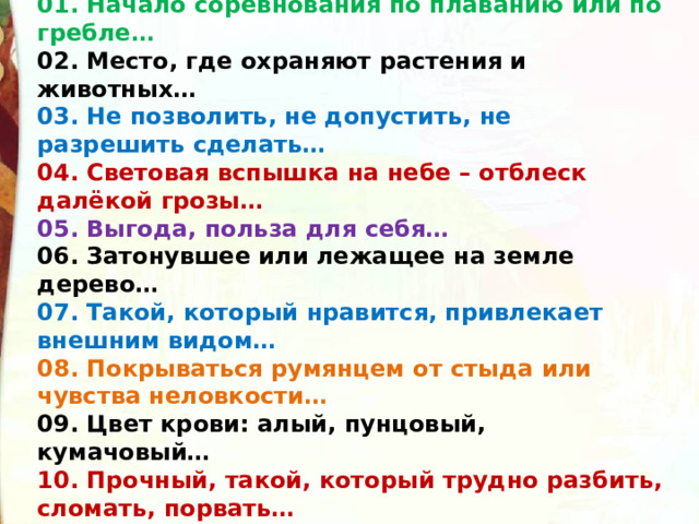 01. Начало соревнования по плаванию или по гребле… 02. Место, где охраняют растения и животных… 03. Не позволить, не допустить, не разрешить сделать… 04. Световая вспышка на небе – отблеск далёкой грозы… 05. Выгода, польза для себя… 06. Затонувшее или лежащее на земле дерево… 07. Такой, который нравится, привлекает внешним видом… 08. Покрываться румянцем от стыда или чувства неловкости… 09. Цвет крови: алый, пунцовый, кумачовый… 10. Прочный, такой, который трудно разбить, сломать, порвать…  