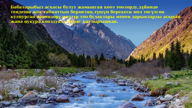 Бабаларыбыз аскасы булут жамынган кооз тоолорду,дүйнөдө теңдеши жок табияттын берметин,түшүм берекеси мол төгүлгөн кулпурган өрөөндөрү,мөлтүр тоо булактары менен дарыяларды асырап жана нукура кооздукта мурас калтырышкан. 