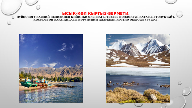 ЫСЫК-КӨЛ КЫРГЫЗ-БЕРМЕТИ.  Дүйнөдөгү Каспий деңизинен кийинки орундагы туздуу көлдөрдүн катарын толуктайт.  Космостон карагандагы көрунүшүн адамдын көзүнө окшоштурушат. 