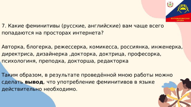7. Какие феминитивы (русские, английские) вам чаще всего попадаются на просторах интернета? Авторка, блогерка, режессерка, комикесса, россиянка, инженерка, директриса, дизайнерка ,докторка, доктрица, професорка, психологиня, преподка, докторша, редакторка Таким образом, в результате проведённой мною работы можно сделать вывод , что употребление феминитивов в языке действительно необходимо. 