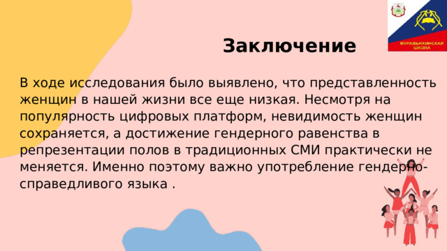     Заключение В ходе исследования было выявлено, что представленность женщин в нашей жизни все еще низкая. Несмотря на популярность цифровых платформ, невидимость женщин сохраняется, а достижение гендерного равенства в репрезентации полов в традиционных СМИ практически не меняется. Именно поэтому важно употребление гендерно-справедливого языка . 