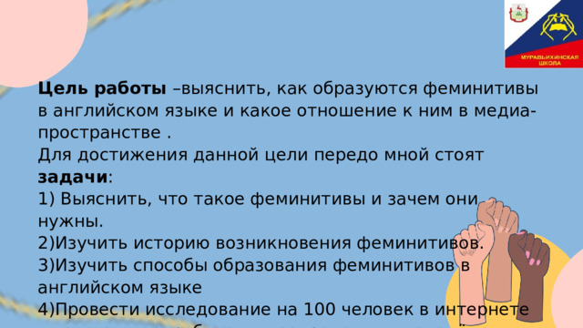 Цель работы  –выяснить, как образуются феминитивы в английском языке и какое отношение к ним в медиа-пространстве . Для достижения данной цели передо мной стоят задачи : 1) Выяснить, что такое феминитивы и зачем они нужны. 2)Изучить историю возникновения феминитивов. 3)Изучить способы образования феминитивов в английском языке 4)Провести исследование на 100 человек в интернете и узнать, употребляет ли современная молодёжь в своей речи феминитивы. 