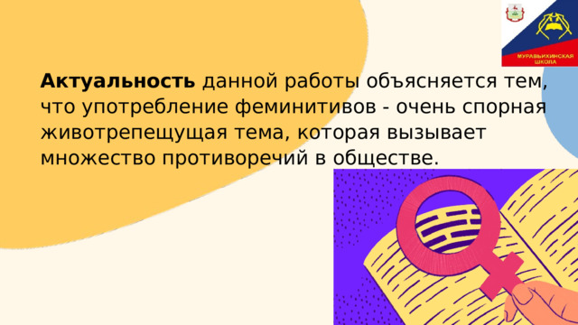Актуальность  данной работы объясняется тем, что употребление феминитивов - очень спорная животрепещущая тема, которая вызывает множество противоречий в обществе. 