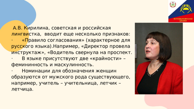  А.В. Кирилина , советская и российская лингвистка, вводит еще несколько признаков: · «Правило согласования» (характерное для русского языка).Например, «Директор провела инструктаж», «Водитель свернула на проспект. · В языке присутствуют две «крайности» – фемининность и маскулинность. · Номинации для обозначения женщин образуются от мужского рода существующего, например, учитель – учительница, летчик – летчица. 