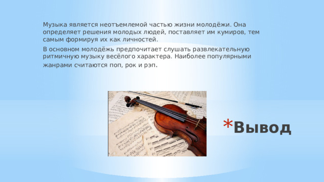 Музыка является неотъемлемой частью жизни молодёжи. Она определяет решения молодых людей, поставляет им кумиров, тем самым формируя их как личностей. В основном молодёжь предпочитает слушать развлекательную ритмичную музыку весёлого характера. Наиболее популярными жанрами считаются поп, рок и рэп . Вывод 