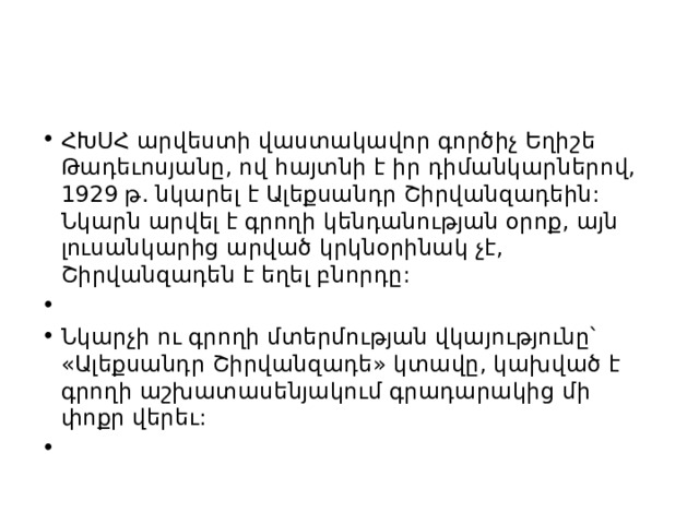 ՀԽՍՀ արվեստի վաստակավոր գործիչ Եղիշե Թադեւոսյանը, ով հայտնի է իր դիմանկարներով, 1929 թ. նկարել է Ալեքսանդր Շիրվանզադեին: Նկարն արվել է գրողի կենդանության օրոք, այն լուսանկարից արված կրկնօրինակ չէ, Շիրվանզադեն է եղել բնորդը:   Նկարչի ու գրողի մտերմության վկայությունը՝ «Ալեքսանդր Շիրվանզադե» կտավը, կախված է գրողի աշխատասենյակում գրադարակից մի փոքր վերեւ:   